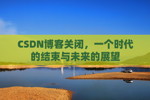 CSDN博客关闭，一个时代的结束与未来的展望